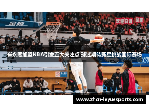 崔永熙加盟NBA引发五大关注点 球迷期待新星挑战国际赛场