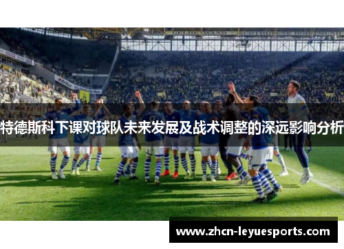 特德斯科下课对球队未来发展及战术调整的深远影响分析