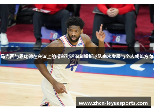 马克西与恩比德在会议上的精彩对话深刻解析球队未来发展与个人成长方向
