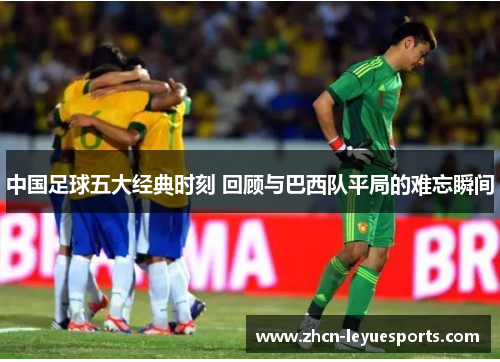 中国足球五大经典时刻 回顾与巴西队平局的难忘瞬间 中国足球五大经典时刻 回顾与巴西队平局的难忘瞬间