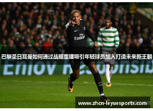 巴黎圣日耳曼如何通过战略重建吸引年轻球员加入打造未来新王朝