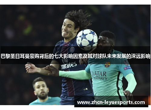 巴黎圣日耳曼豪购背后的七大影响因素及其对球队未来发展的深远影响