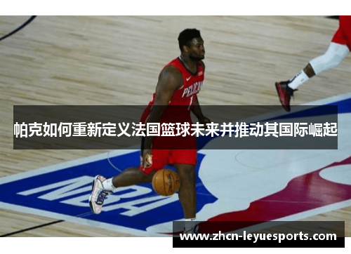帕克如何重新定义法国篮球未来并推动其国际崛起